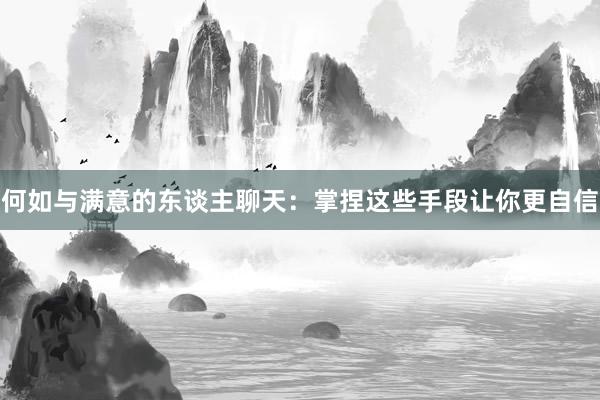 何如与满意的东谈主聊天：掌捏这些手段让你更自信